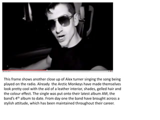 This frame shows another close up of Alex turner singing the song being 
played on the radio. Already the Arctic Monkeys have made themselves 
look pretty cool with the aid of a leather interior, shades, gelled hair and 
the colour effect. The single was put onto their latest album AM, the 
band’s 4th album to date. From day one the band have brought across a 
stylish attitude, which has been maintained throughout their career. 
 