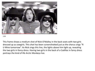 2:09 
This frame shows a medium shot of Nick O’Malley in the back seats with two girls 
dressed up as cowgirls. This shot has been screenshotted just as the chorus sings “R 
U Mine tomorrow”. As Nick sings this line, the lights above him light up, revealing 
the two girls in fancy dress. Having two girls in the back of a Cadillac in fancy dress 
portrays the kind of life Arctic Monkeys live. 
 