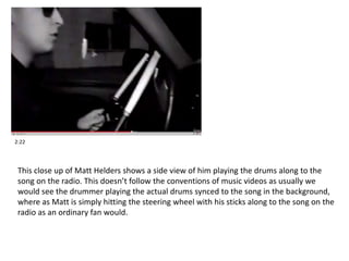 2:22 
This close up of Matt Helders shows a side view of him playing the drums along to the 
song on the radio. This doesn’t follow the conventions of music videos as usually we 
would see the drummer playing the actual drums synced to the song in the background, 
where as Matt is simply hitting the steering wheel with his sticks along to the song on the 
radio as an ordinary fan would. 
 