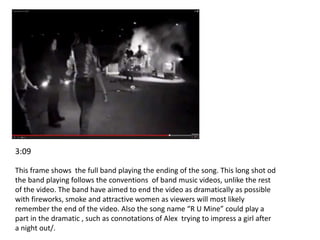 3:09 
This frame shows the full band playing the ending of the song. This long shot od 
the band playing follows the conventions of band music videos, unlike the rest 
of the video. The band have aimed to end the video as dramatically as possible 
with fireworks, smoke and attractive women as viewers will most likely 
remember the end of the video. Also the song name “R U Mine” could play a 
part in the dramatic , such as connotations of Alex trying to impress a girl after 
a night out/. 
 