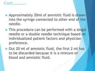 Cont………….
 Approximately 20ml of amniotic fluid is drawn
into the syringe connected to other end of the
needle.
 This procedure can be performed with a single
needle or a double needle technique based on
individualized patient factors and physician
preference.
 Out 20 ml of amniotic fluid, the first 2 ml has
to be discarded because it is a mixture of
blood and amniotic fluid.
 