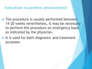 Indications to perform amniocentesis
 The procedure is usually performed between
14-20 weeks nevertheless, it may be necessary
to perform the procedure on emergency basis
as indicated by the physician.
 It is used for both diagnostic and treatment
purposes.
 