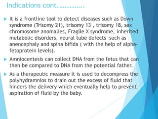 Indications cont.…………..
 It is a frontline tool to detect diseases such as Down
syndrome (Trisomy 21), trisomy 13 , trisomy 18, sex
chromosome anomalies, Fragile X syndrome, inherited
metabolic disorders, neural tube defects such as
anencephaly and spina bifida ( with the help of alpha-
fetoprotein levels).
 Amniocentesis can collect DNA from the fetus that can
then be compared to DNA from the potential father.
 As a therapeutic measure it is used to decompress the
polyhydramnios to drain out the excess of fluid that
hinders the delivery which eventually help to prevent
aspiration of fluid by the baby.
 