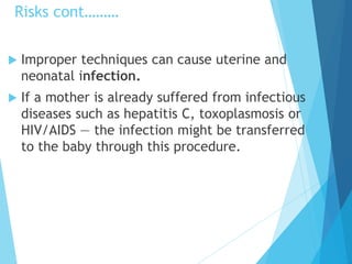 Risks cont………
 Improper techniques can cause uterine and
neonatal infection.
 If a mother is already suffered from infectious
diseases such as hepatitis C, toxoplasmosis or
HIV/AIDS — the infection might be transferred
to the baby through this procedure.
 