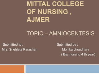 MITTAL COLLEGE
OF NURSING ,
AJMER
TOPIC – AMNIOCENTESIS
Submitted to : Submitted by :
Mrs. Snehlata Parashar Monika choudhary
( Bsc.nursing 4 th year)