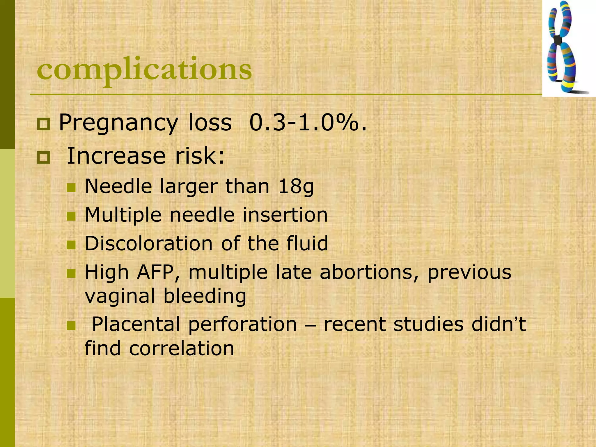 complications
 Pregnancy loss 0.3-1.0%.
 Increase risk:
 Needle larger than 18g
 Multiple needle insertion
 Discoloration of the fluid
 High AFP, multiple late abortions, previous
vaginal bleeding
 Placental perforation – recent studies didn’t
find correlation
 