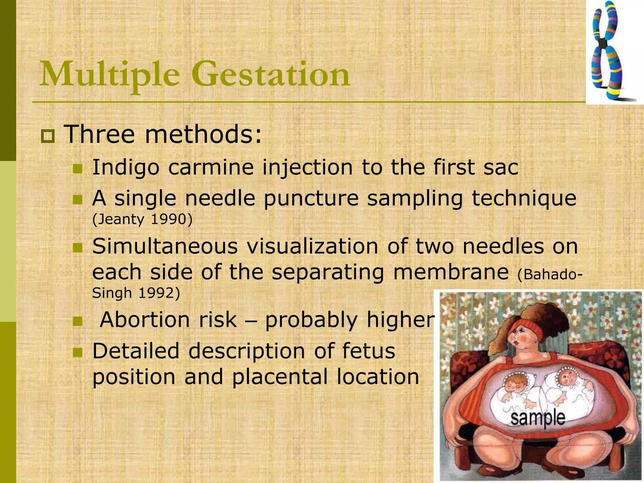 Multiple Gestation
 Three methods:
 Indigo carmine injection to the first sac
 A single needle puncture sampling technique
(Jeanty 1990)
 Simultaneous visualization of two needles on
each side of the separating membrane (Bahado-
Singh 1992)
 Abortion risk – probably higher
 Detailed description of fetus
position and placental location
 