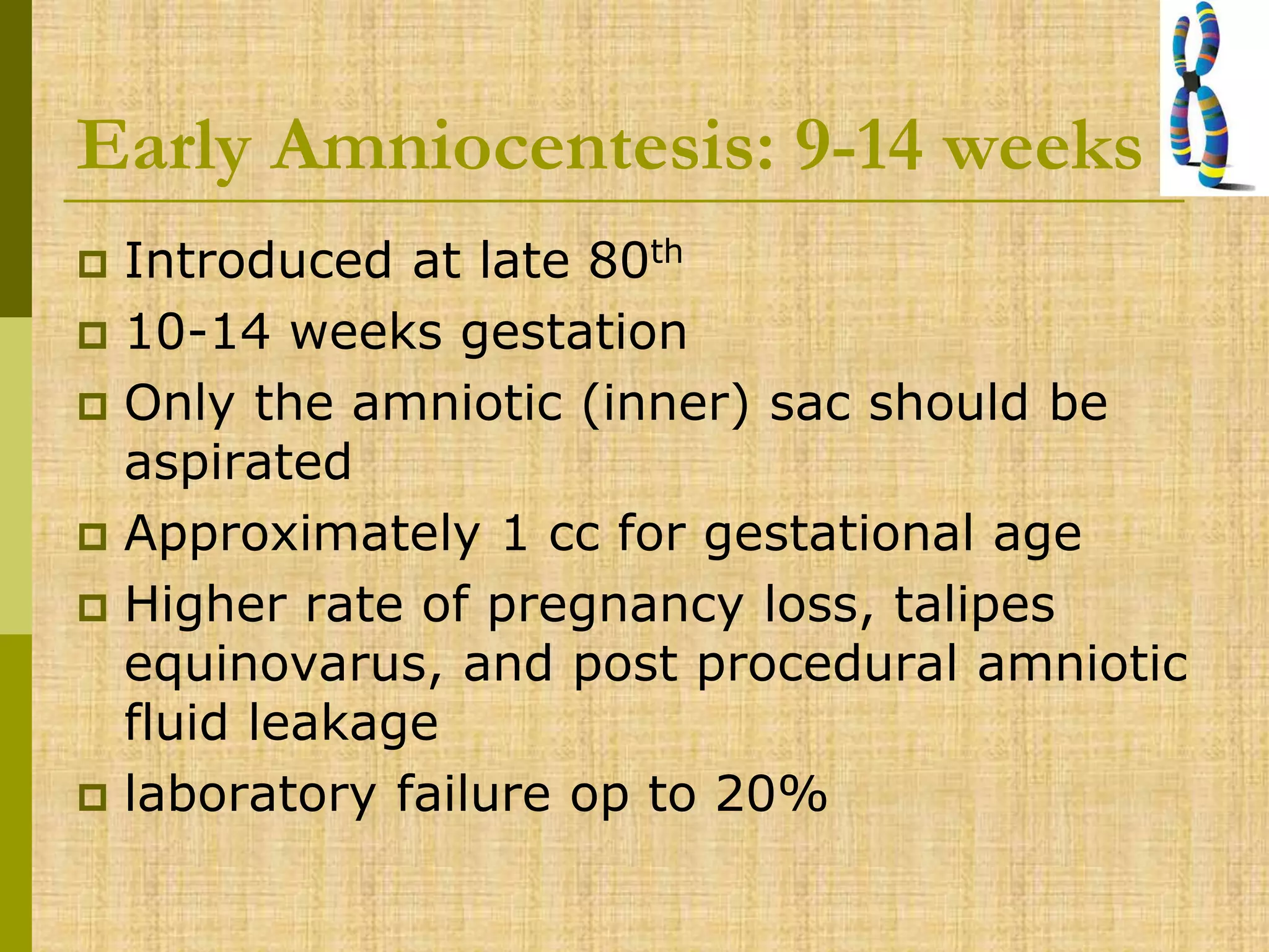 Early Amniocentesis: 9-14 weeks
 Introduced at late 80th
 10-14 weeks gestation
 Only the amniotic (inner) sac should be
aspirated
 Approximately 1 cc for gestational age
 Higher rate of pregnancy loss, talipes
equinovarus, and post procedural amniotic
fluid leakage
 laboratory failure op to 20%
 