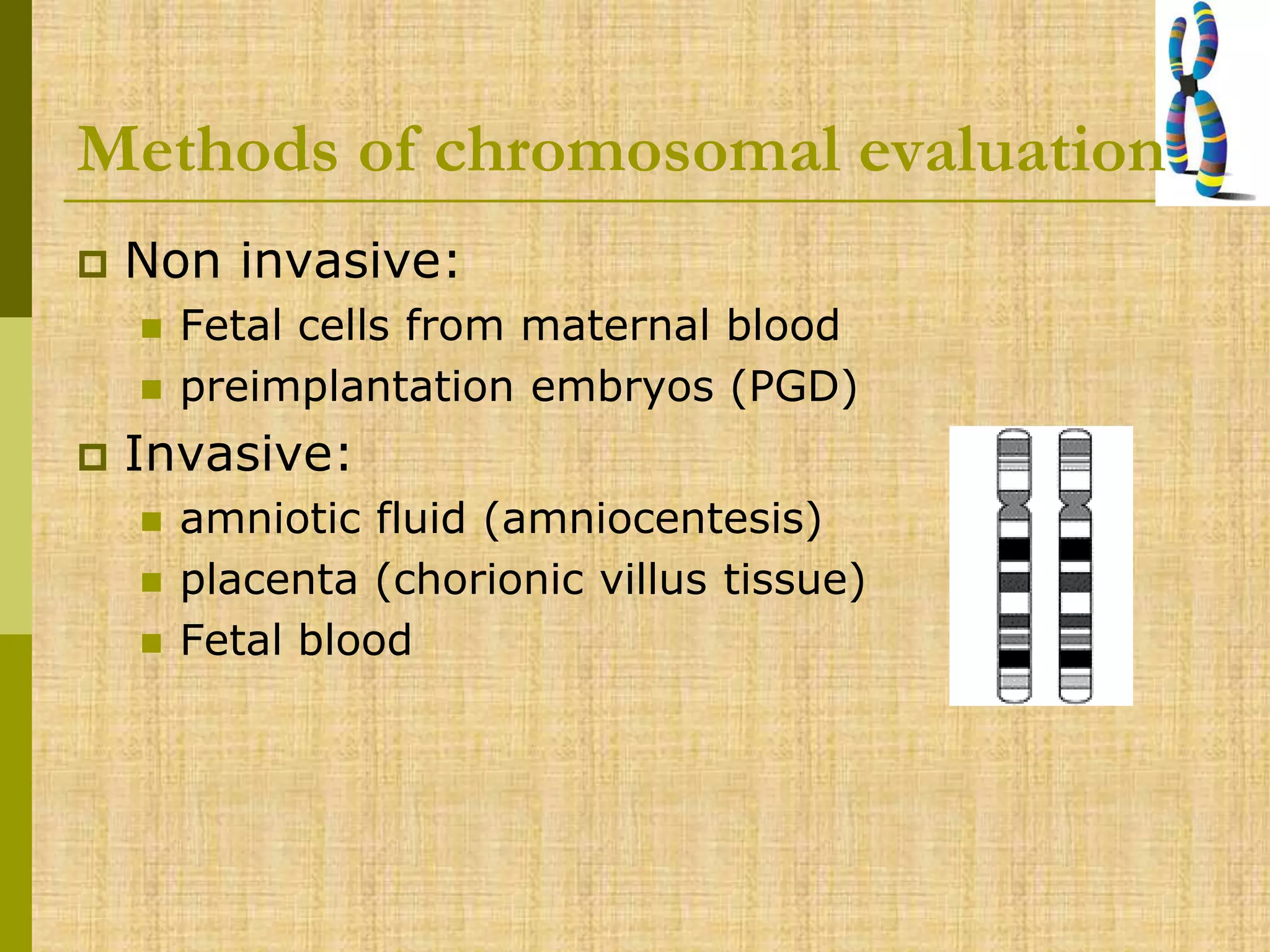 Methods of chromosomal evaluation
 Non invasive:
 Fetal cells from maternal blood
 preimplantation embryos (PGD)
 Invasive:
 amniotic fluid (amniocentesis)
 placenta (chorionic villus tissue)
 Fetal blood
 