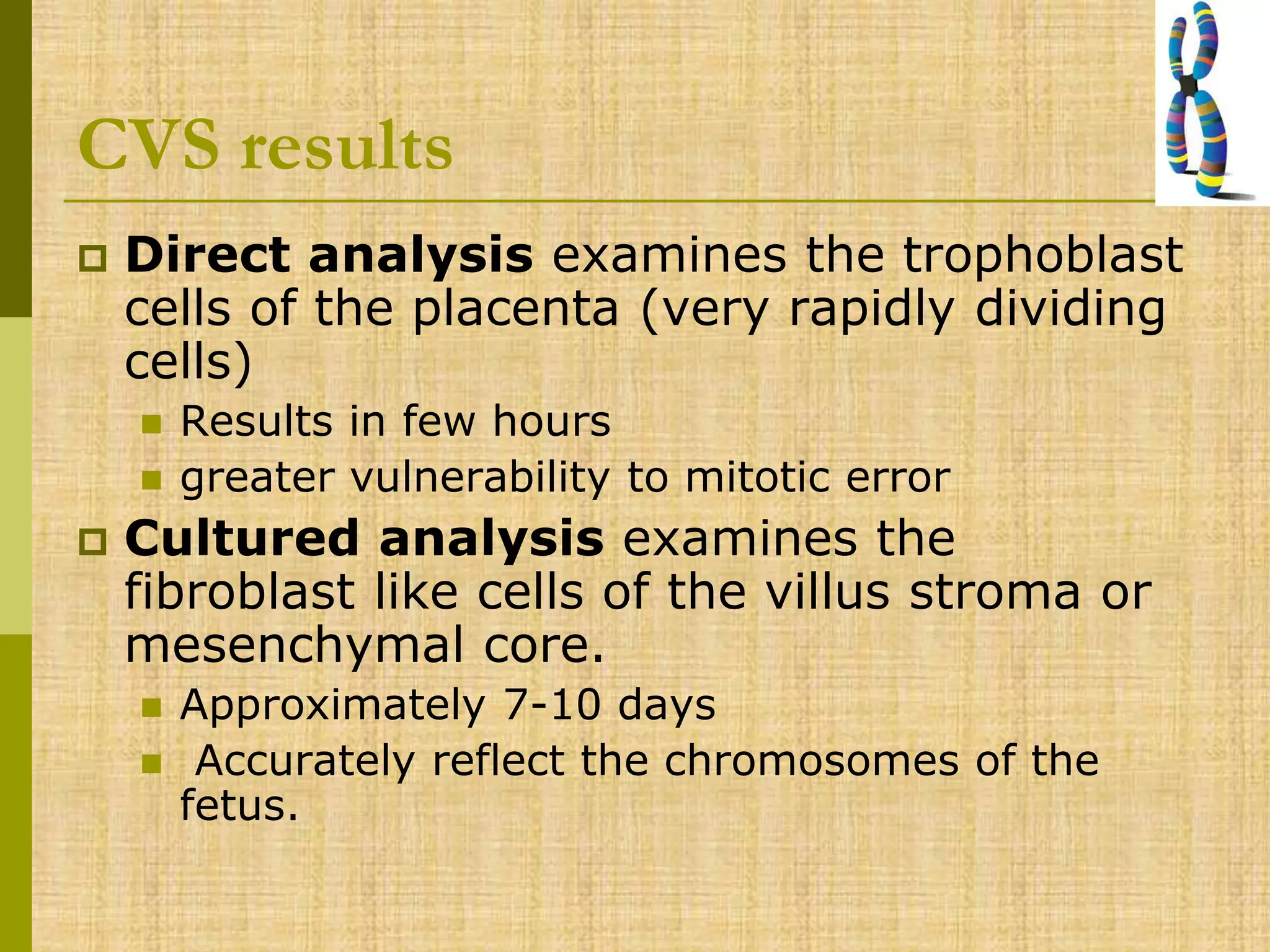 CVS results
 Direct analysis examines the trophoblast
cells of the placenta (very rapidly dividing
cells)
 Results in few hours
 greater vulnerability to mitotic error
 Cultured analysis examines the
fibroblast like cells of the villus stroma or
mesenchymal core.
 Approximately 7-10 days
 Accurately reflect the chromosomes of the
fetus.
 