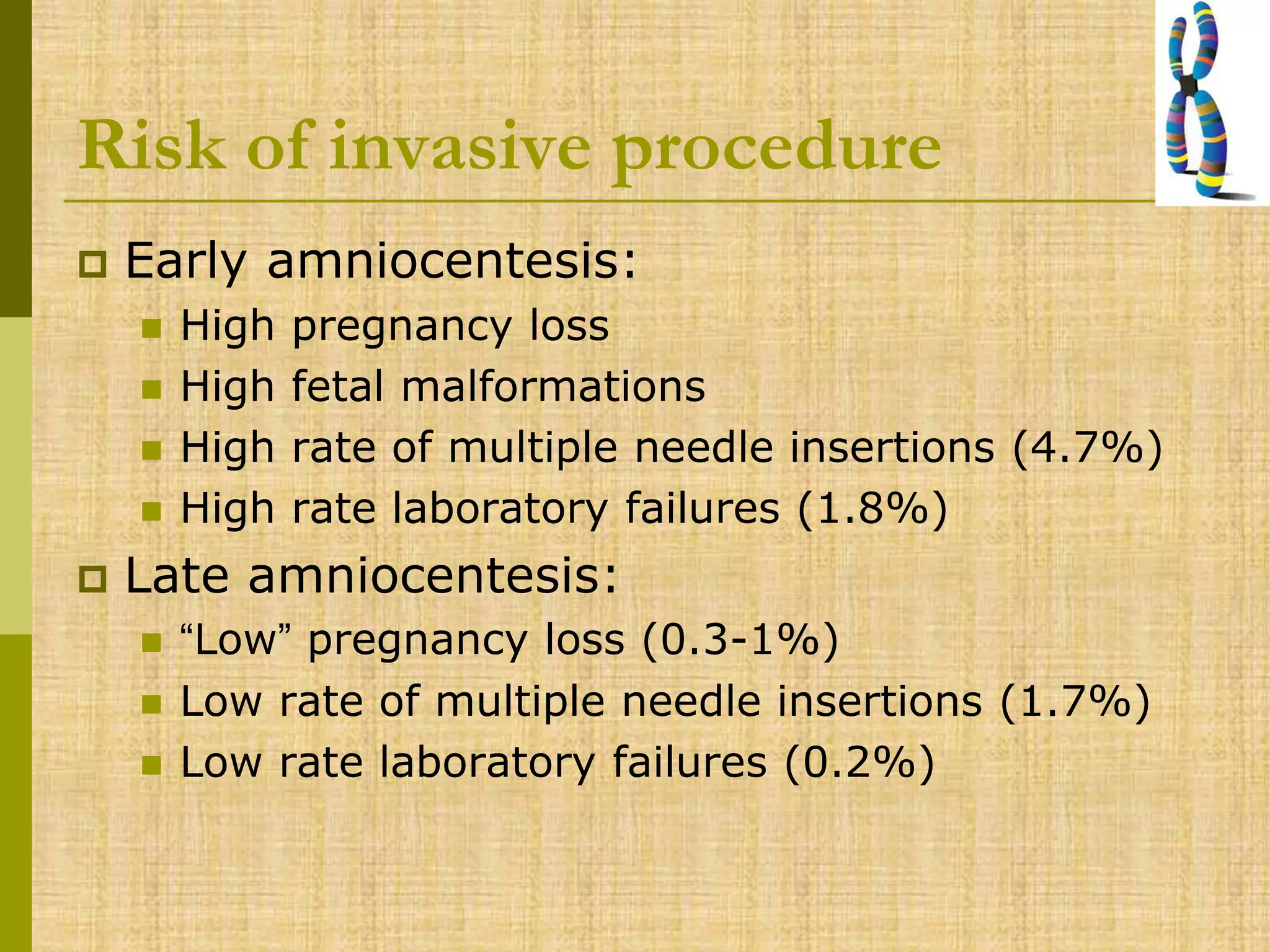 Risk of invasive procedure
 Early amniocentesis:
 High pregnancy loss
 High fetal malformations
 High rate of multiple needle insertions (4.7%)
 High rate laboratory failures (1.8%)
 Late amniocentesis:
 “Low” pregnancy loss (0.3-1%)
 Low rate of multiple needle insertions (1.7%)
 Low rate laboratory failures (0.2%)
 