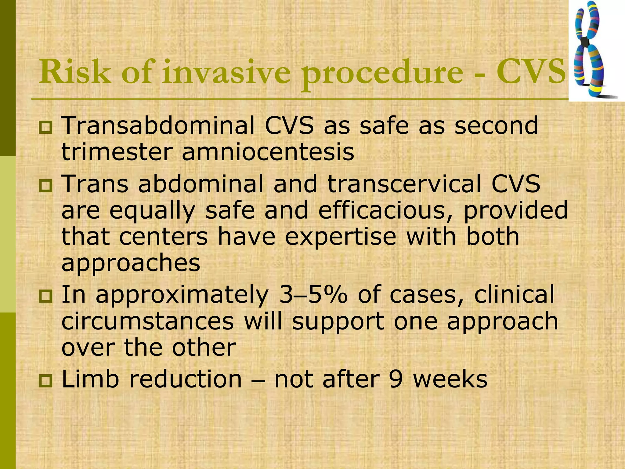 Risk of invasive procedure - CVS
 Transabdominal CVS as safe as second
trimester amniocentesis
 Trans abdominal and transcervical CVS
are equally safe and efficacious, provided
that centers have expertise with both
approaches
 In approximately 3–5% of cases, clinical
circumstances will support one approach
over the other
 Limb reduction – not after 9 weeks
 