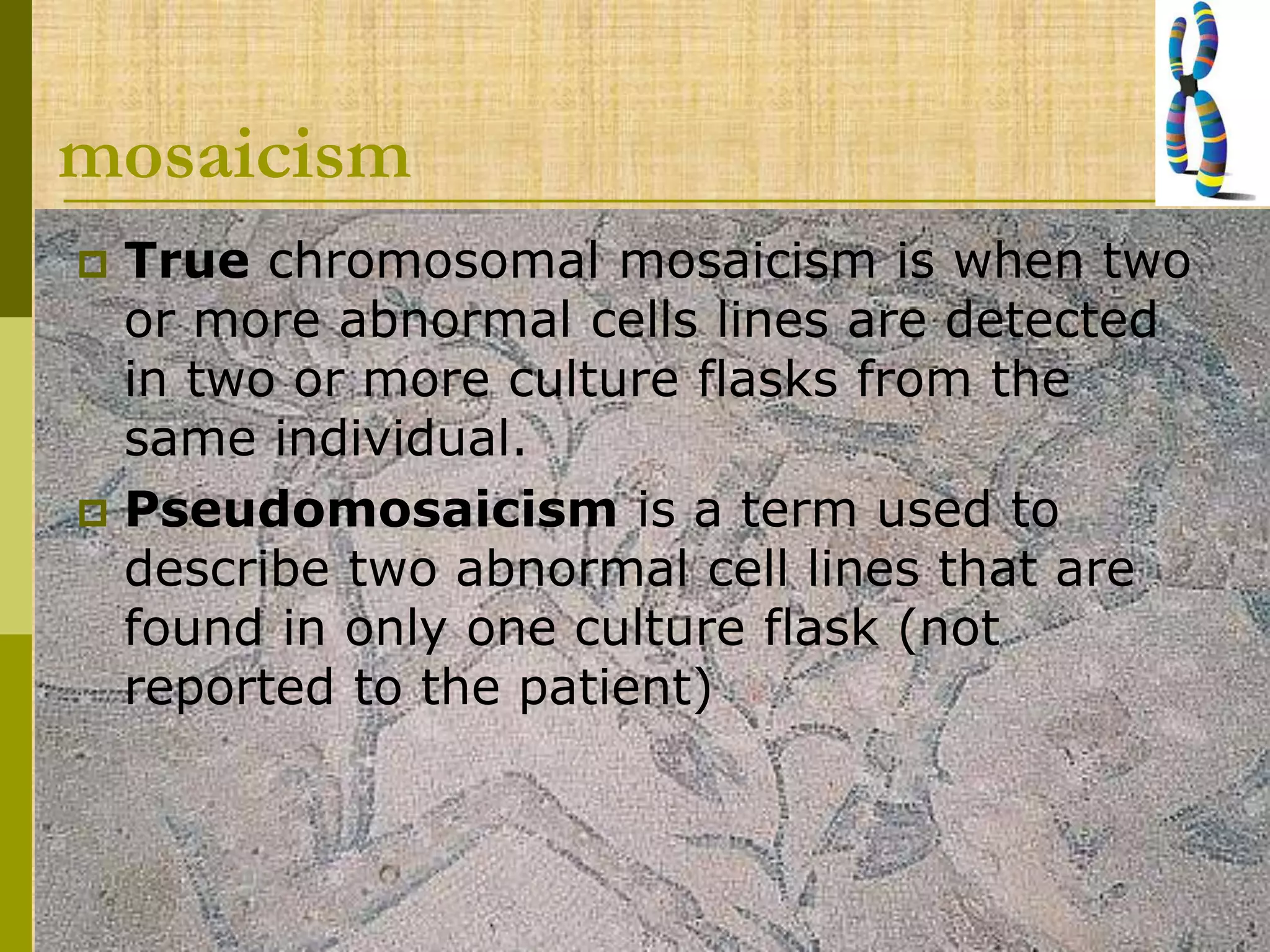 mosaicism
 True chromosomal mosaicism is when two
or more abnormal cells lines are detected
in two or more culture flasks from the
same individual.
 Pseudomosaicism is a term used to
describe two abnormal cell lines that are
found in only one culture flask (not
reported to the patient)
 