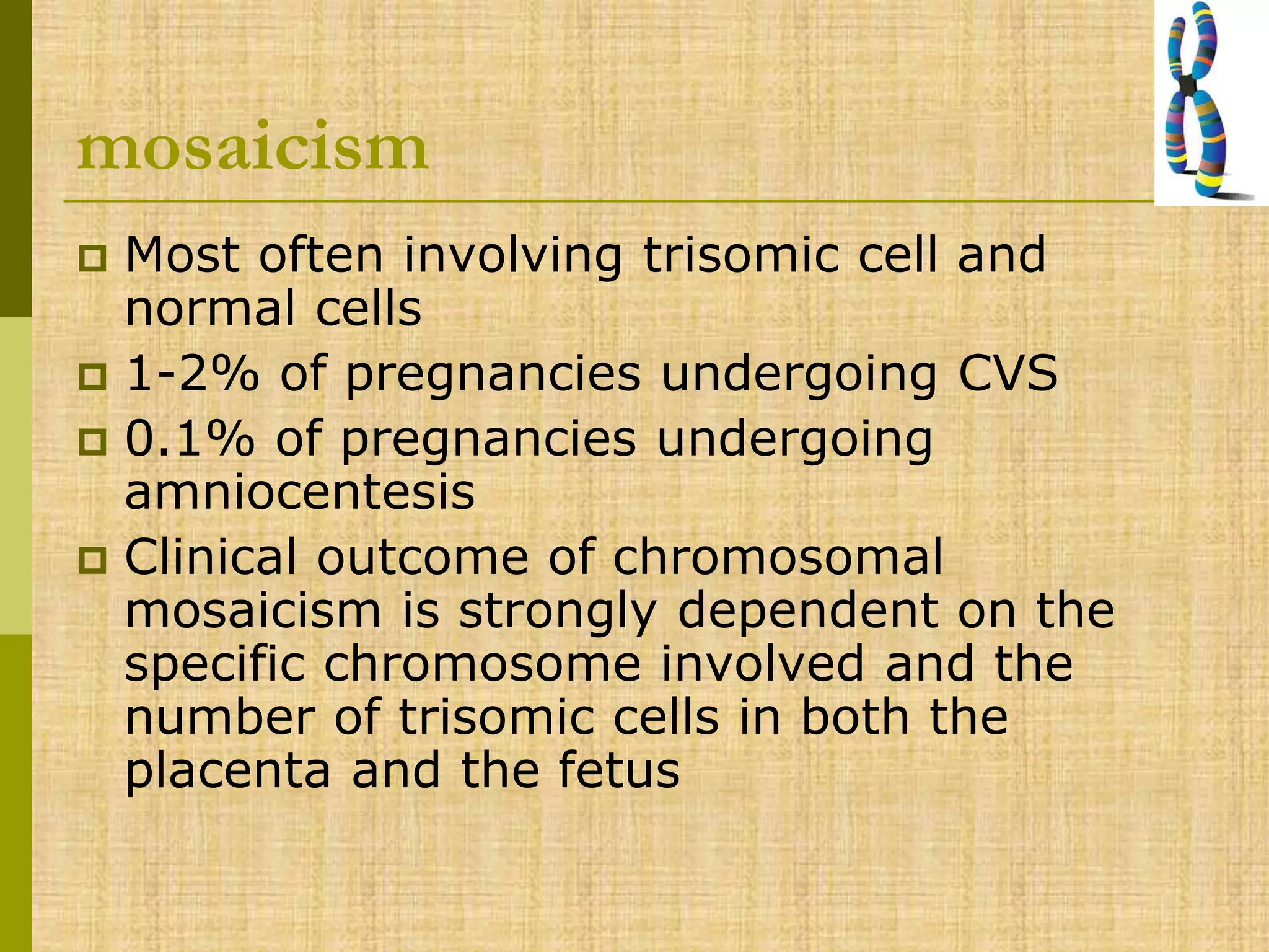 mosaicism
 Most often involving trisomic cell and
normal cells
 1-2% of pregnancies undergoing CVS
 0.1% of pregnancies undergoing
amniocentesis
 Clinical outcome of chromosomal
mosaicism is strongly dependent on the
specific chromosome involved and the
number of trisomic cells in both the
placenta and the fetus
 