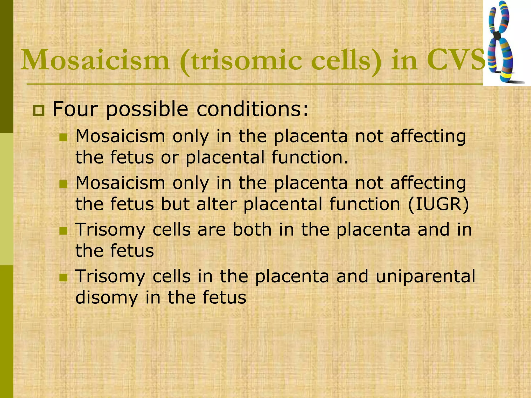 Mosaicism (trisomic cells) in CVS
 Four possible conditions:
 Mosaicism only in the placenta not affecting
the fetus or placental function.
 Mosaicism only in the placenta not affecting
the fetus but alter placental function (IUGR)
 Trisomy cells are both in the placenta and in
the fetus
 Trisomy cells in the placenta and uniparental
disomy in the fetus
 
