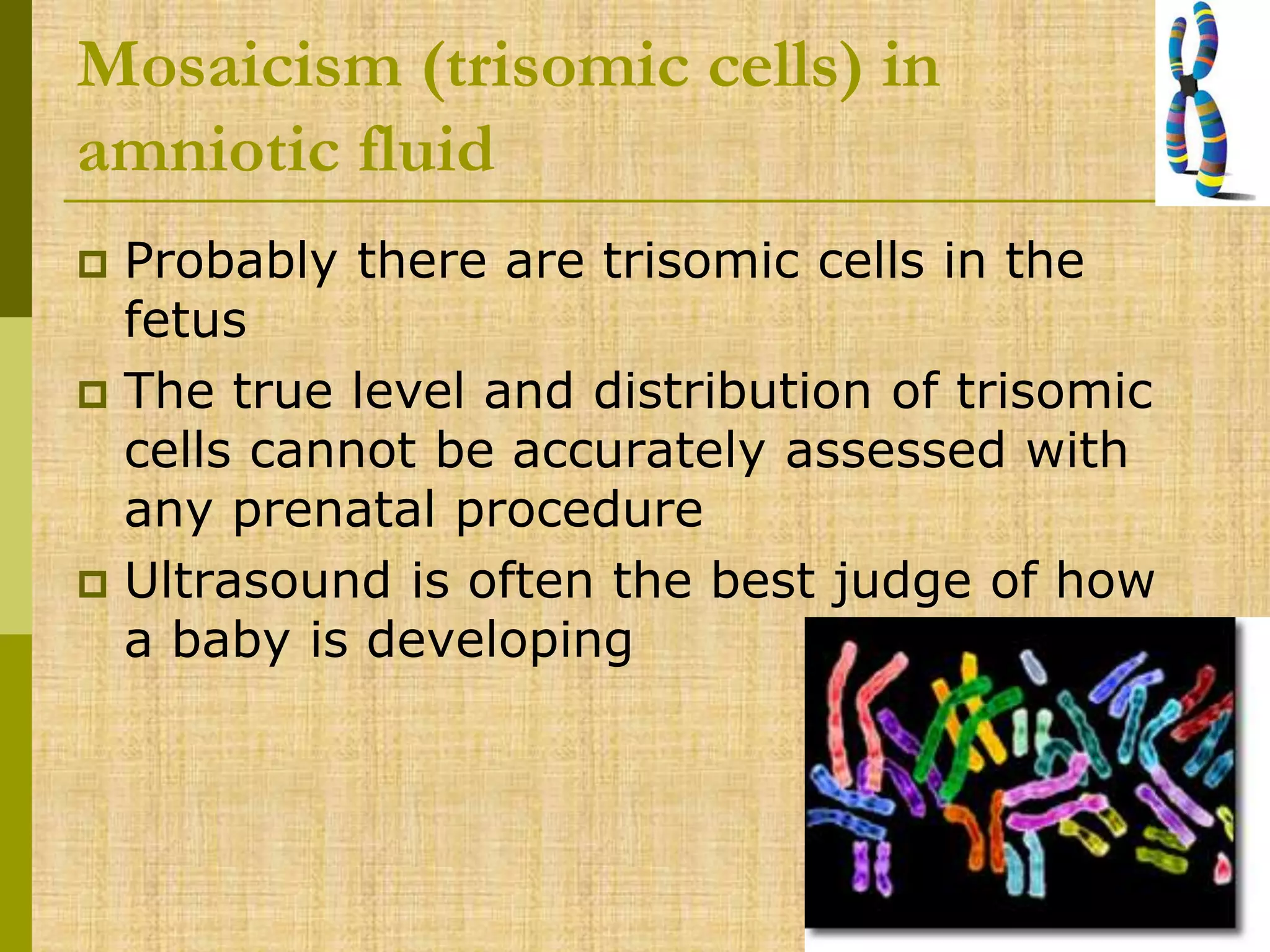 Mosaicism (trisomic cells) in
amniotic fluid
 Probably there are trisomic cells in the
fetus
 The true level and distribution of trisomic
cells cannot be accurately assessed with
any prenatal procedure
 Ultrasound is often the best judge of how
a baby is developing
 
