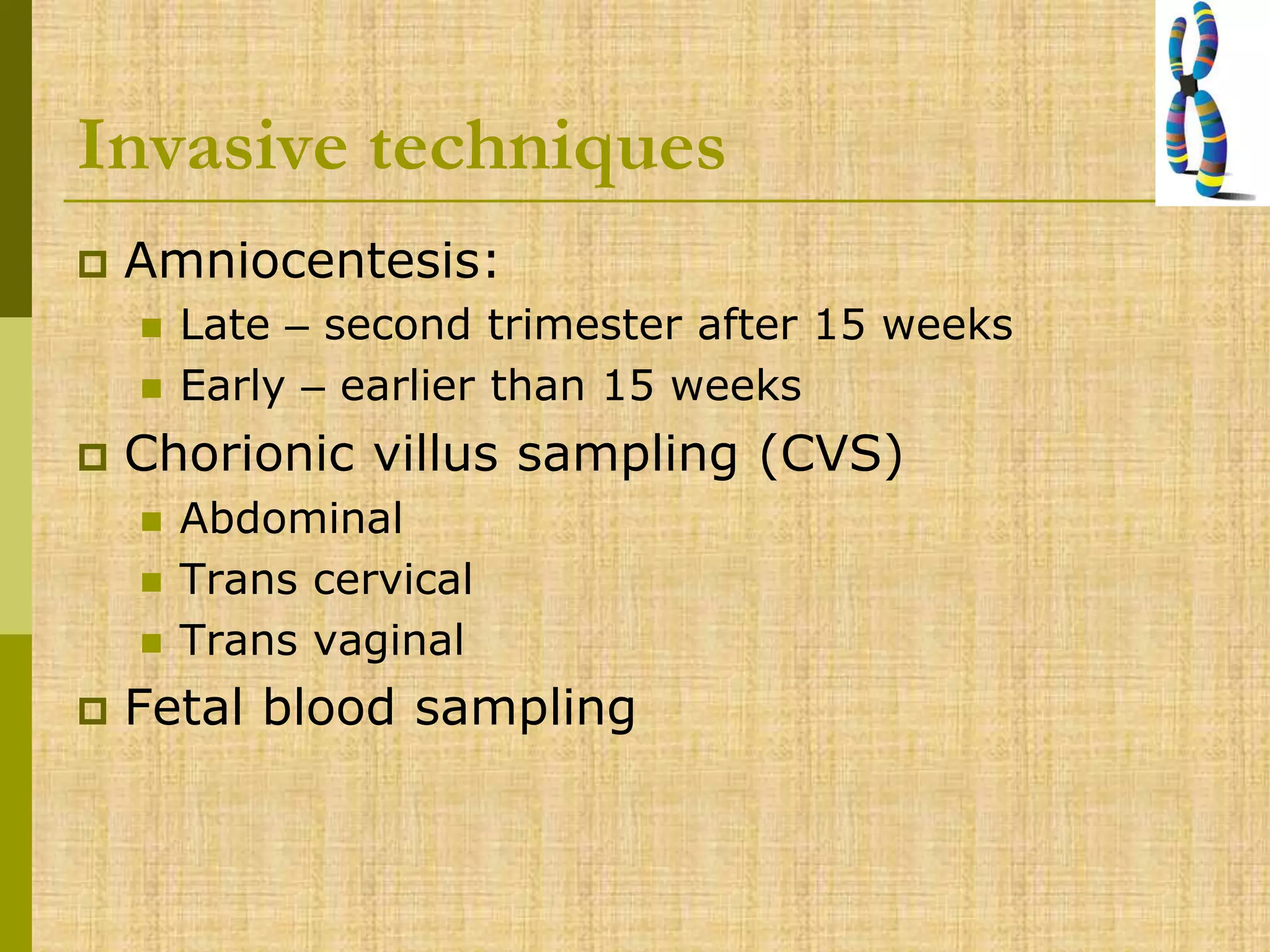 Invasive techniques
 Amniocentesis:
 Late – second trimester after 15 weeks
 Early – earlier than 15 weeks
 Chorionic villus sampling (CVS)
 Abdominal
 Trans cervical
 Trans vaginal
 Fetal blood sampling
 