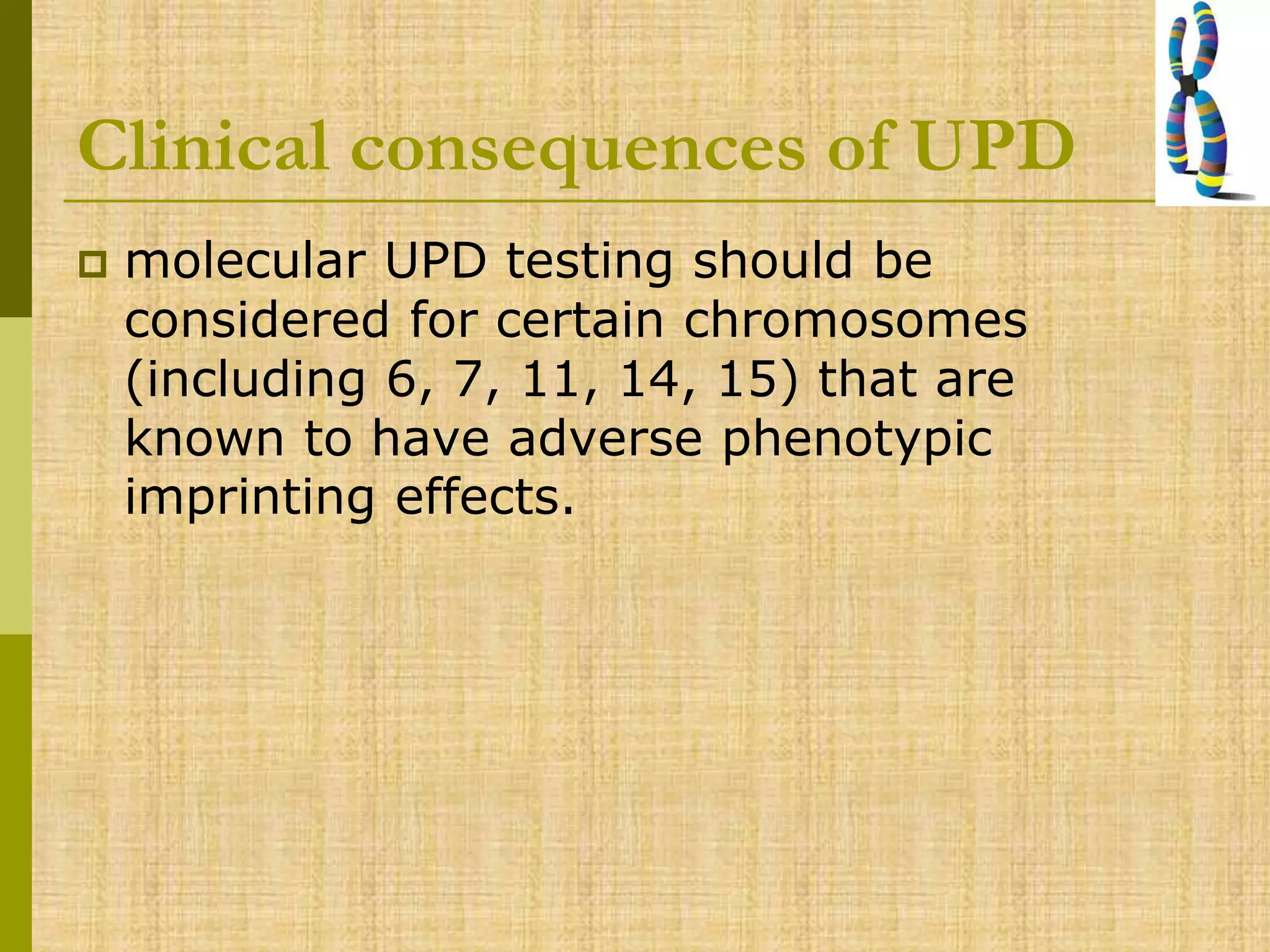 Clinical consequences of UPD
 molecular UPD testing should be
considered for certain chromosomes
(including 6, 7, 11, 14, 15) that are
known to have adverse phenotypic
imprinting effects.
 
