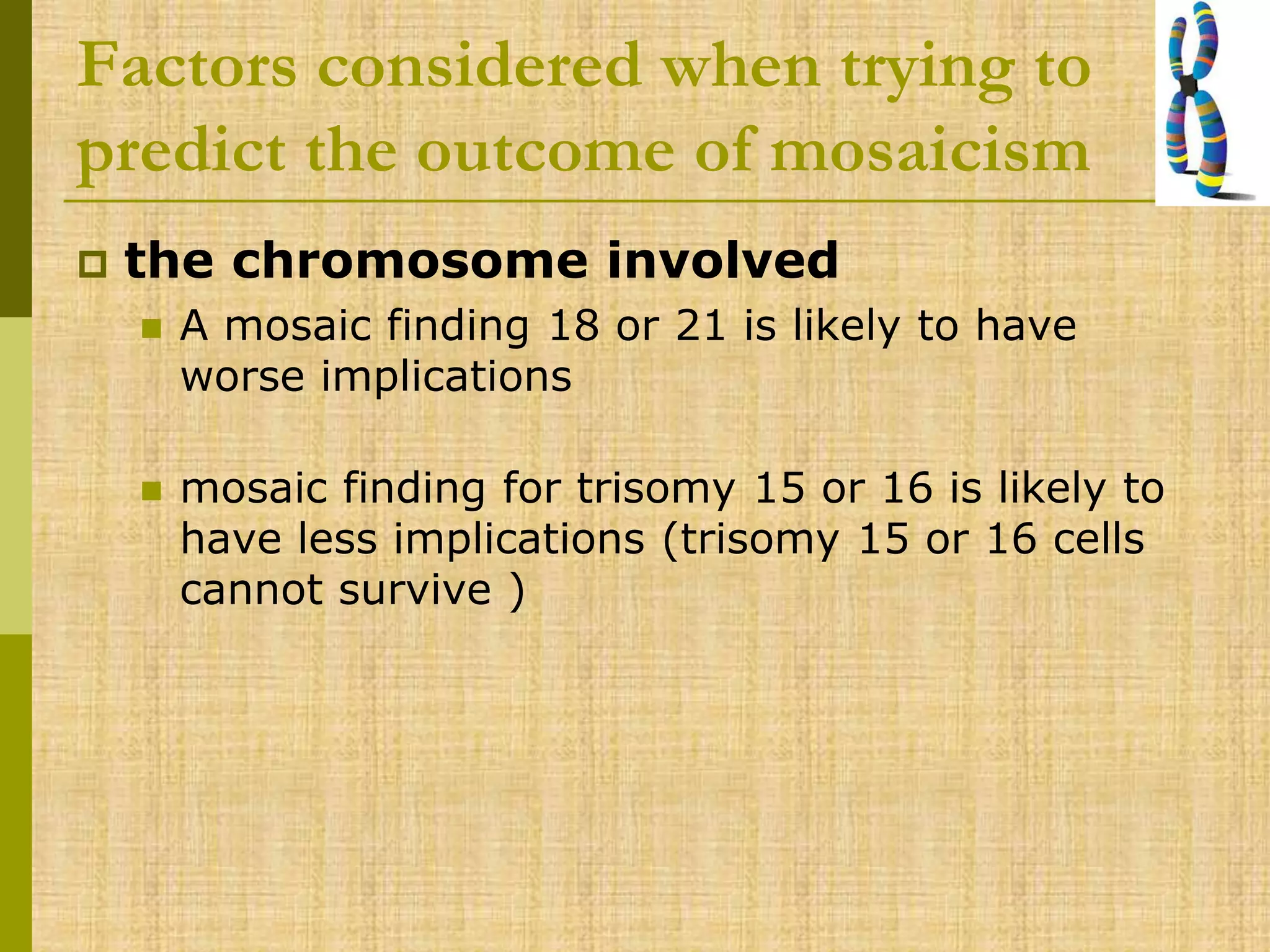 Factors considered when trying to
predict the outcome of mosaicism
 the chromosome involved
 A mosaic finding 18 or 21 is likely to have
worse implications
 mosaic finding for trisomy 15 or 16 is likely to
have less implications (trisomy 15 or 16 cells
cannot survive )
 