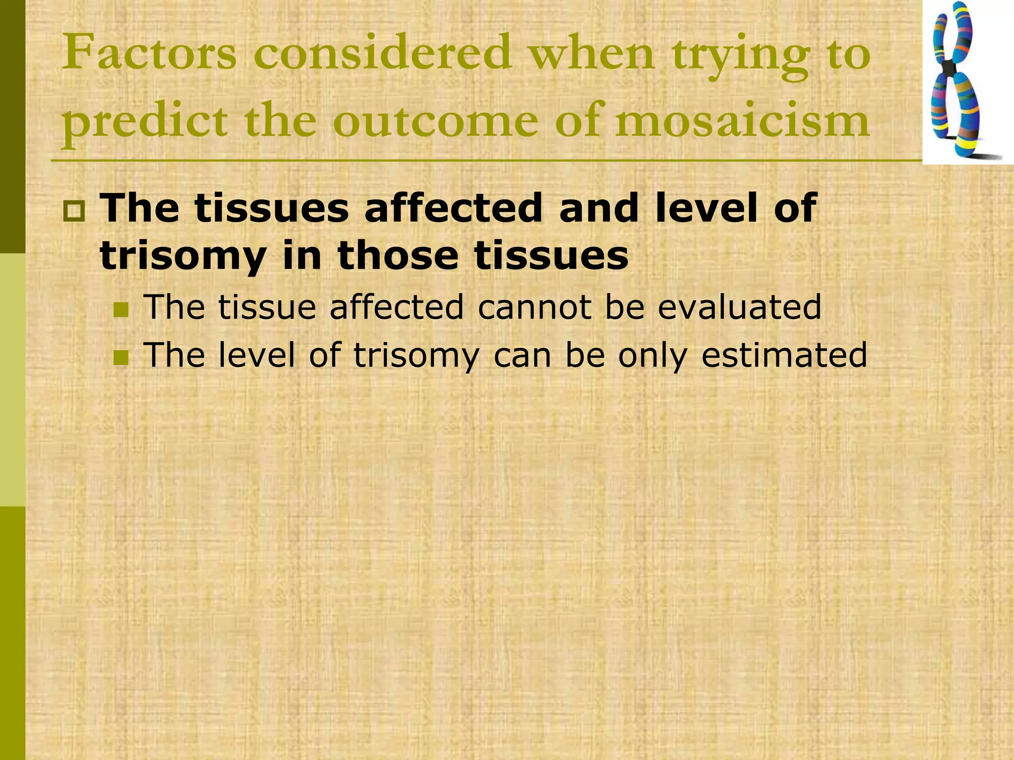 Factors considered when trying to
predict the outcome of mosaicism
 The tissues affected and level of
trisomy in those tissues
 The tissue affected cannot be evaluated
 The level of trisomy can be only estimated
 