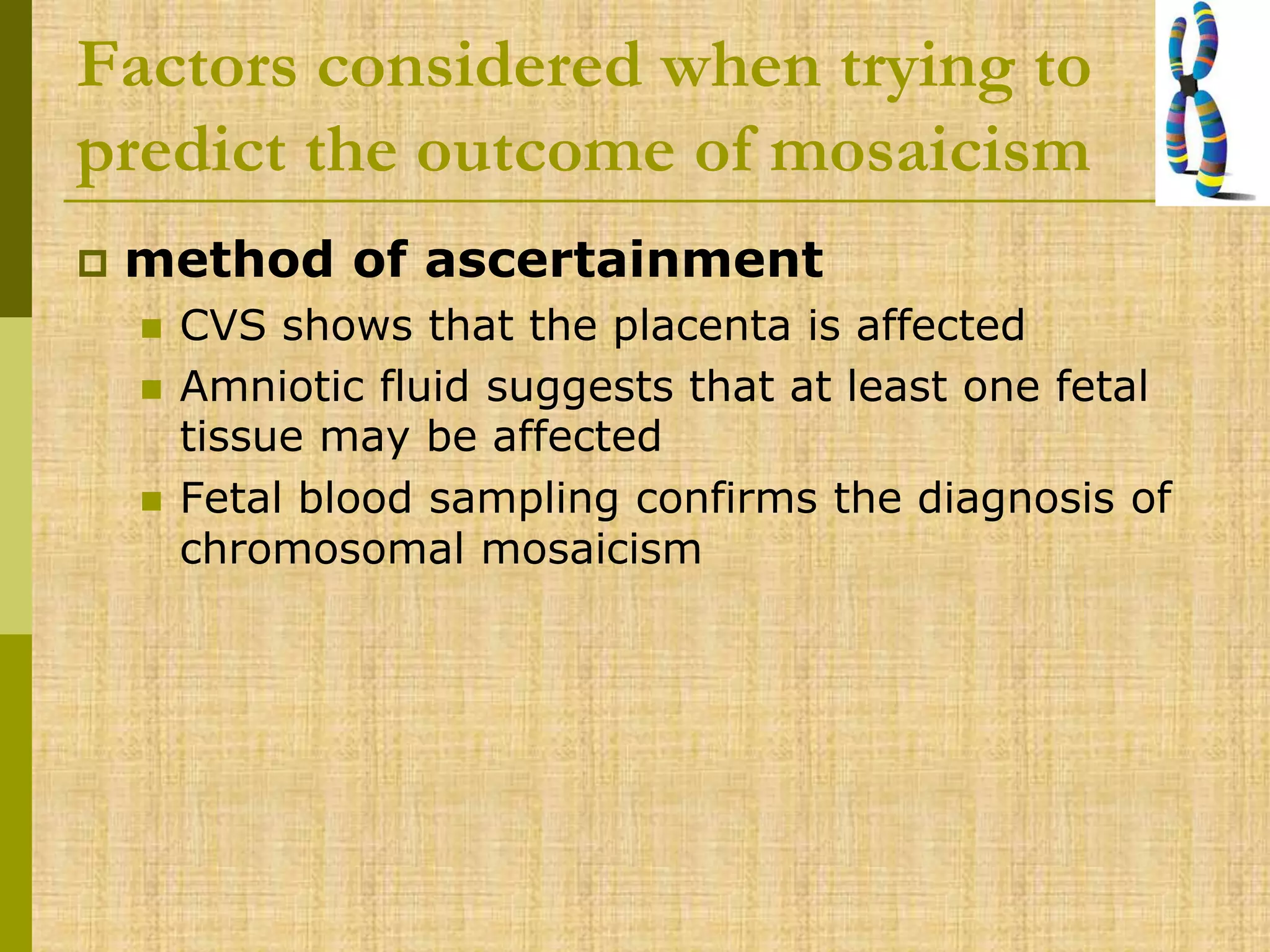 Factors considered when trying to
predict the outcome of mosaicism
 method of ascertainment
 CVS shows that the placenta is affected
 Amniotic fluid suggests that at least one fetal
tissue may be affected
 Fetal blood sampling confirms the diagnosis of
chromosomal mosaicism
 