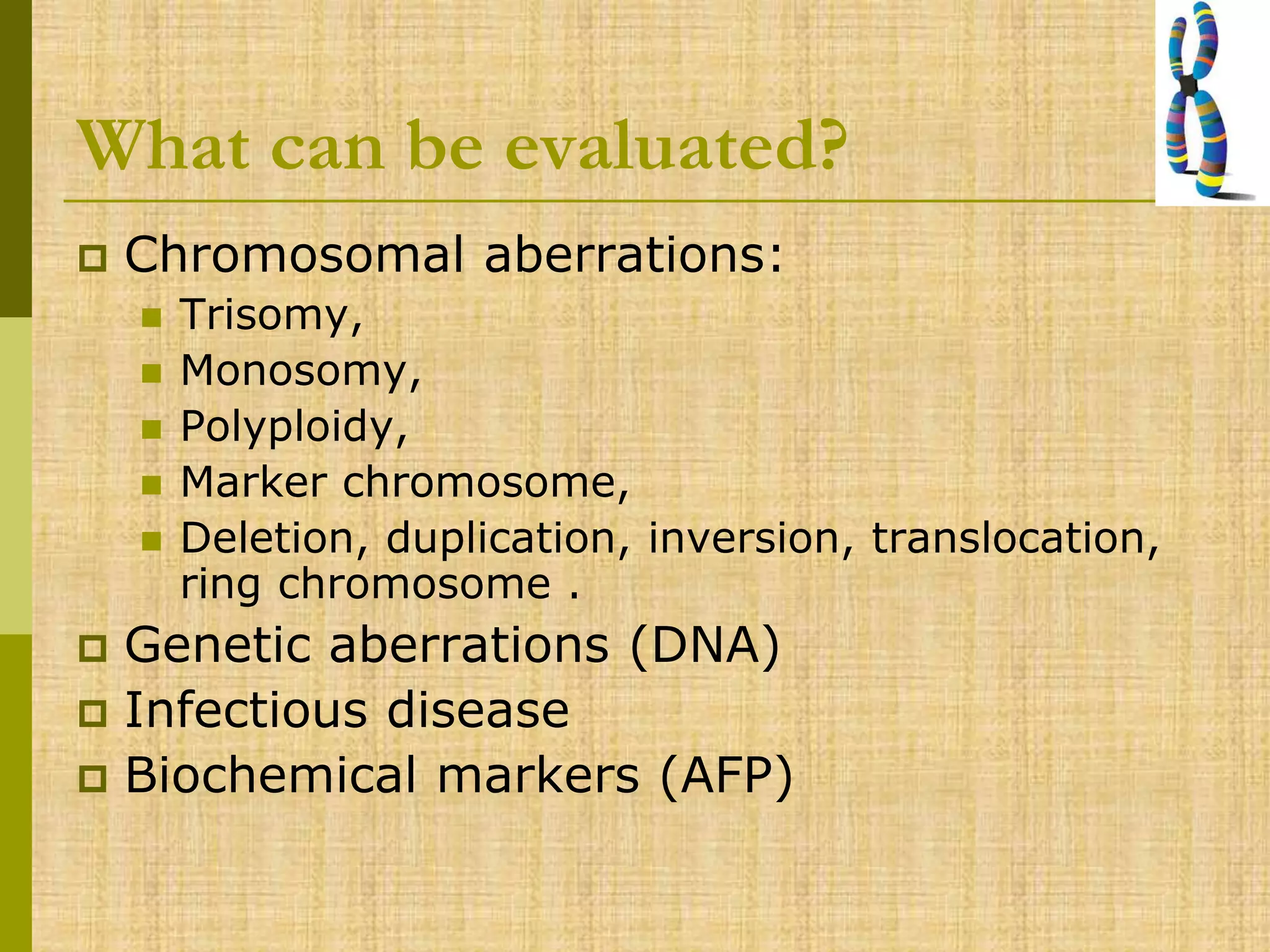 What can be evaluated?
 Chromosomal aberrations:
 Trisomy,
 Monosomy,
 Polyploidy,
 Marker chromosome,
 Deletion, duplication, inversion, translocation,
ring chromosome .
 Genetic aberrations (DNA)
 Infectious disease
 Biochemical markers (AFP)
 