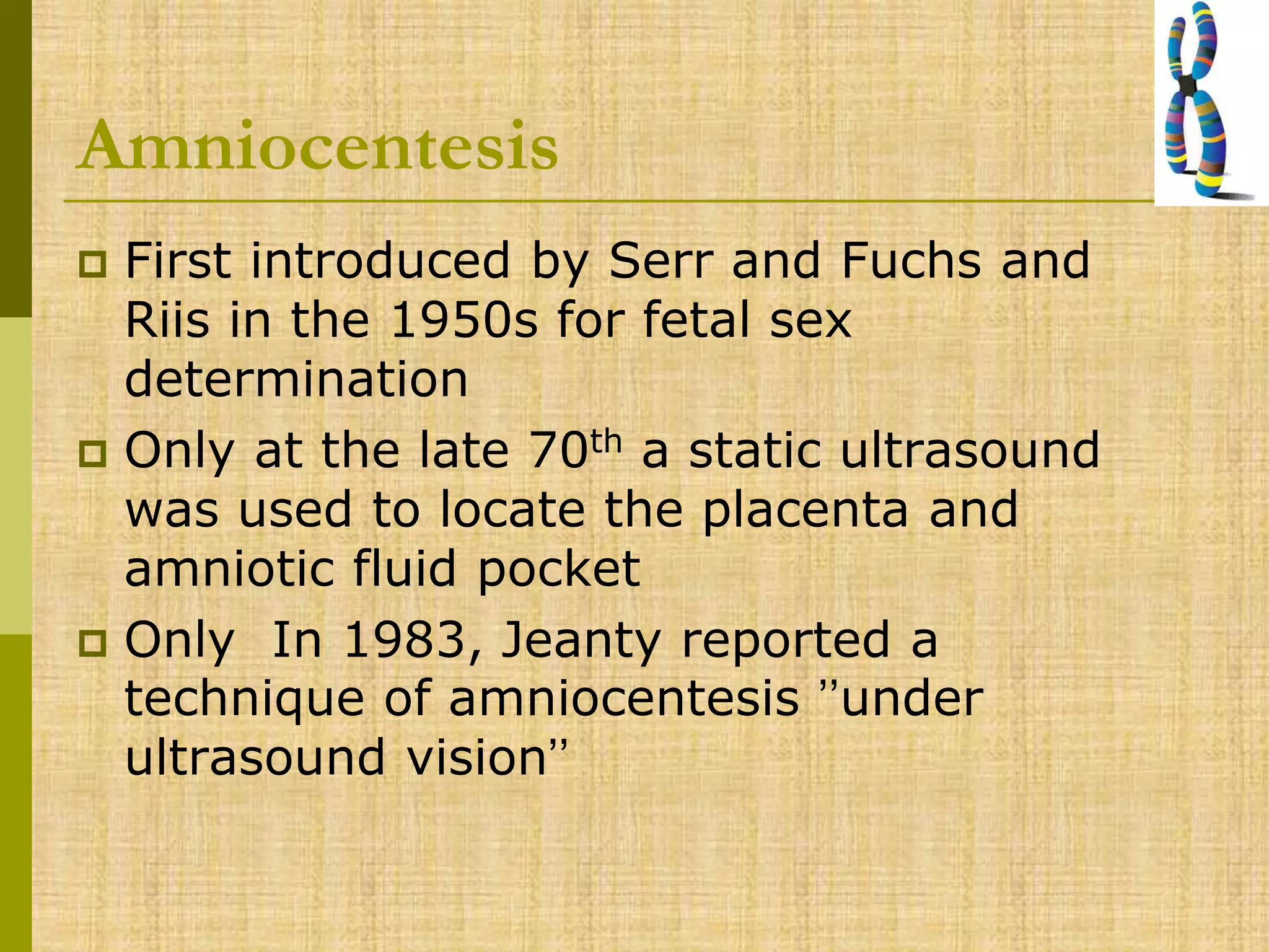 Amniocentesis
 First introduced by Serr and Fuchs and
Riis in the 1950s for fetal sex
determination
 Only at the late 70th a static ultrasound
was used to locate the placenta and
amniotic fluid pocket
 Only In 1983, Jeanty reported a
technique of amniocentesis ’’under
ultrasound vision’’
 