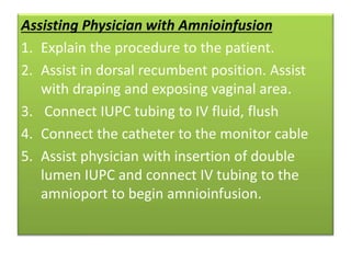Assisting Physician with Amnioinfusion
1. Explain the procedure to the patient.
2. Assist in dorsal recumbent position. Assist
with draping and exposing vaginal area.
3. Connect IUPC tubing to IV fluid, flush
4. Connect the catheter to the monitor cable
5. Assist physician with insertion of double
lumen IUPC and connect IV tubing to the
amnioport to begin amnioinfusion.
 