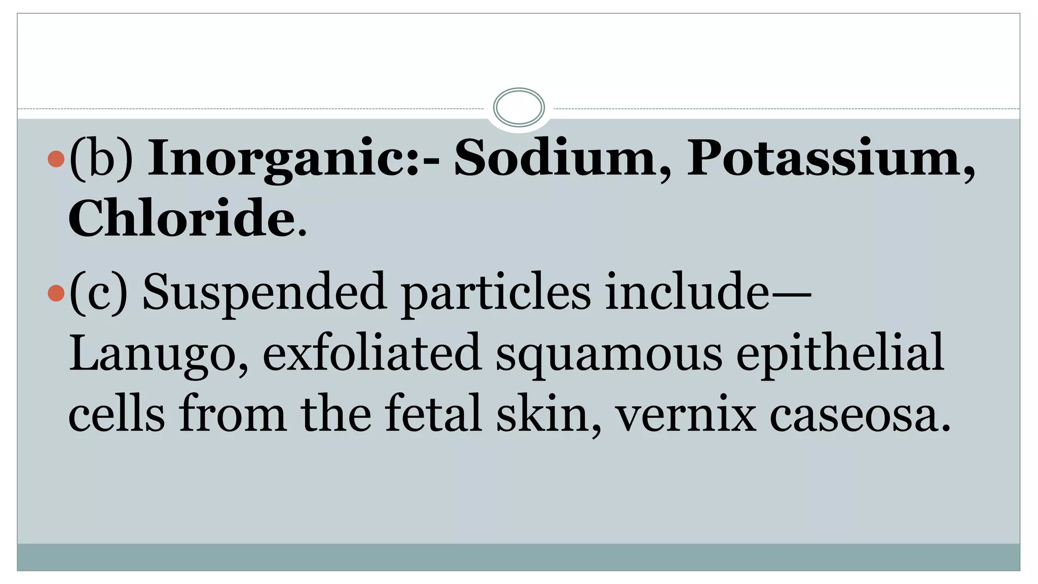 (b) Inorganic:- Sodium, Potassium,
Chloride.
(c) Suspended particles include—
Lanugo, exfoliated squamous epithelial
cells from the fetal skin, vernix caseosa.
 