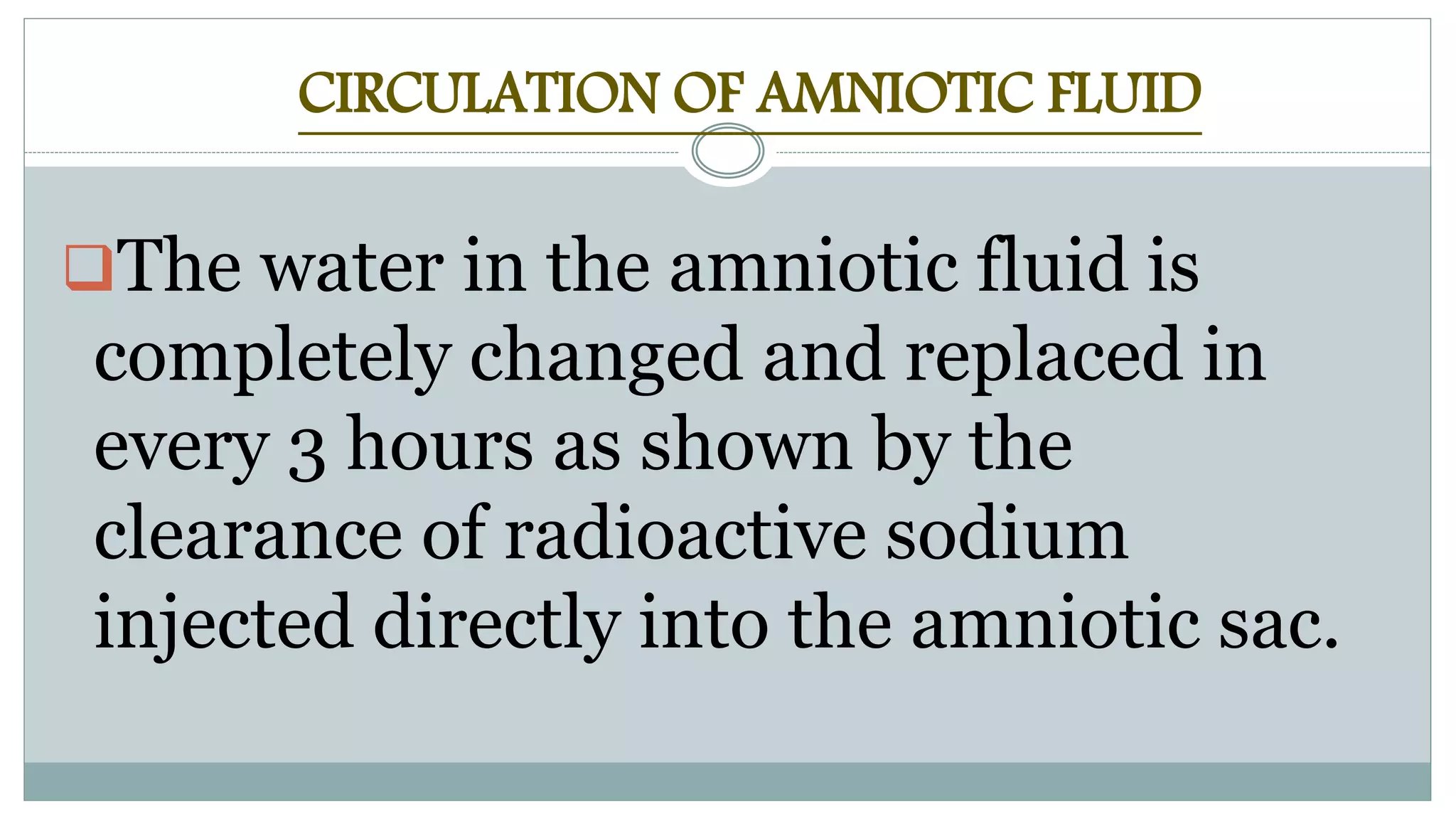 CIRCULATION OF AMNIOTIC FLUID
The water in the amniotic fluid is
completely changed and replaced in
every 3 hours as shown by the
clearance of radioactive sodium
injected directly into the amniotic sac.
 