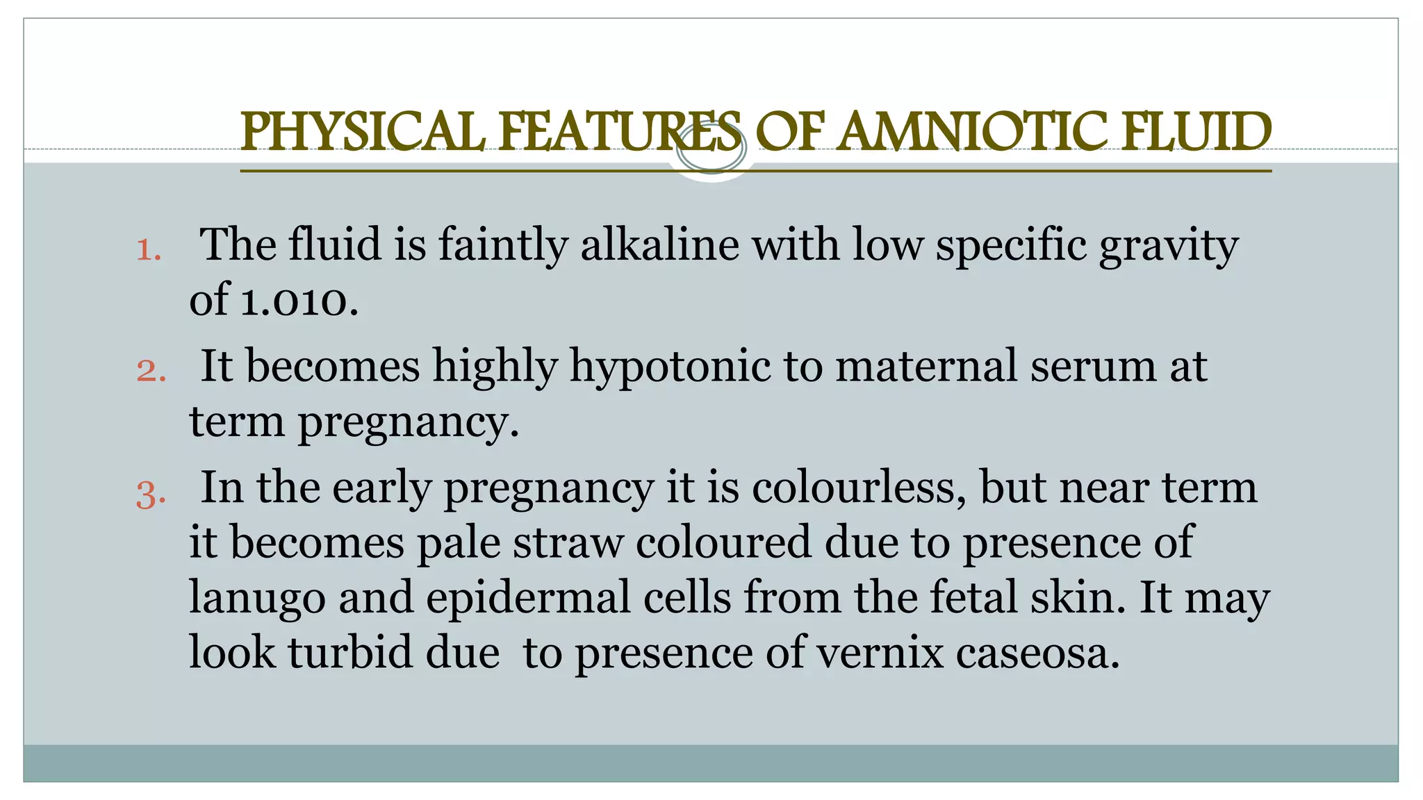 PHYSICAL FEATURES OF AMNIOTIC FLUID
1. The fluid is faintly alkaline with low specific gravity
of 1.010.
2. It becomes highly hypotonic to maternal serum at
term pregnancy.
3. In the early pregnancy it is colourless, but near term
it becomes pale straw coloured due to presence of
lanugo and epidermal cells from the fetal skin. It may
look turbid due to presence of vernix caseosa.
 