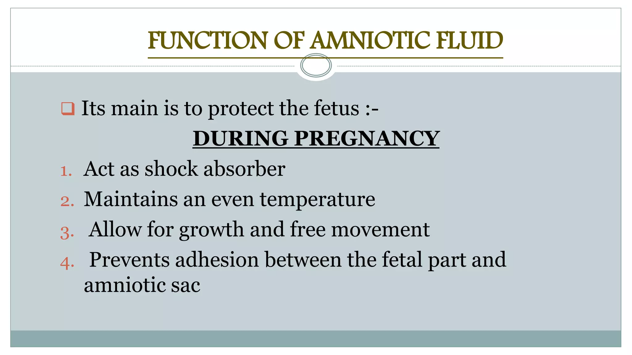 FUNCTION OF AMNIOTIC FLUID
 Its main is to protect the fetus :-
DURING PREGNANCY
1. Act as shock absorber
2. Maintains an even temperature
3. Allow for growth and free movement
4. Prevents adhesion between the fetal part and
amniotic sac
 
