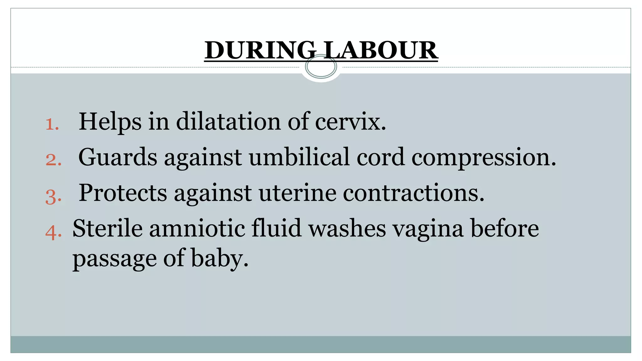 DURING LABOUR
1. Helps in dilatation of cervix.
2. Guards against umbilical cord compression.
3. Protects against uterine contractions.
4. Sterile amniotic fluid washes vagina before
passage of baby.
 