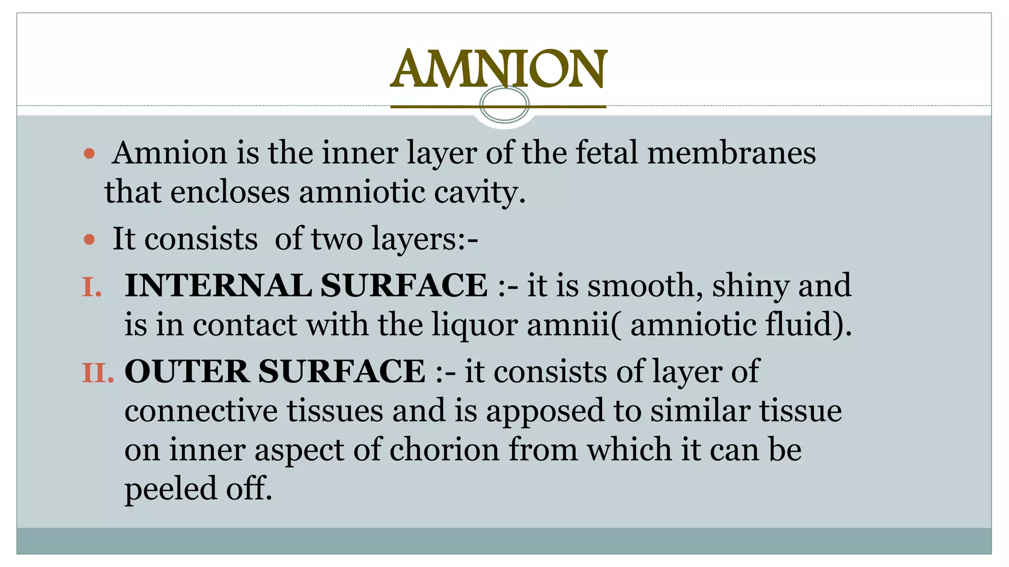 AMNION
 Amnion is the inner layer of the fetal membranes
that encloses amniotic cavity.
 It consists of two layers:-
I. INTERNAL SURFACE :- it is smooth, shiny and
is in contact with the liquor amnii( amniotic fluid).
II. OUTER SURFACE :- it consists of layer of
connective tissues and is apposed to similar tissue
on inner aspect of chorion from which it can be
peeled off.
 