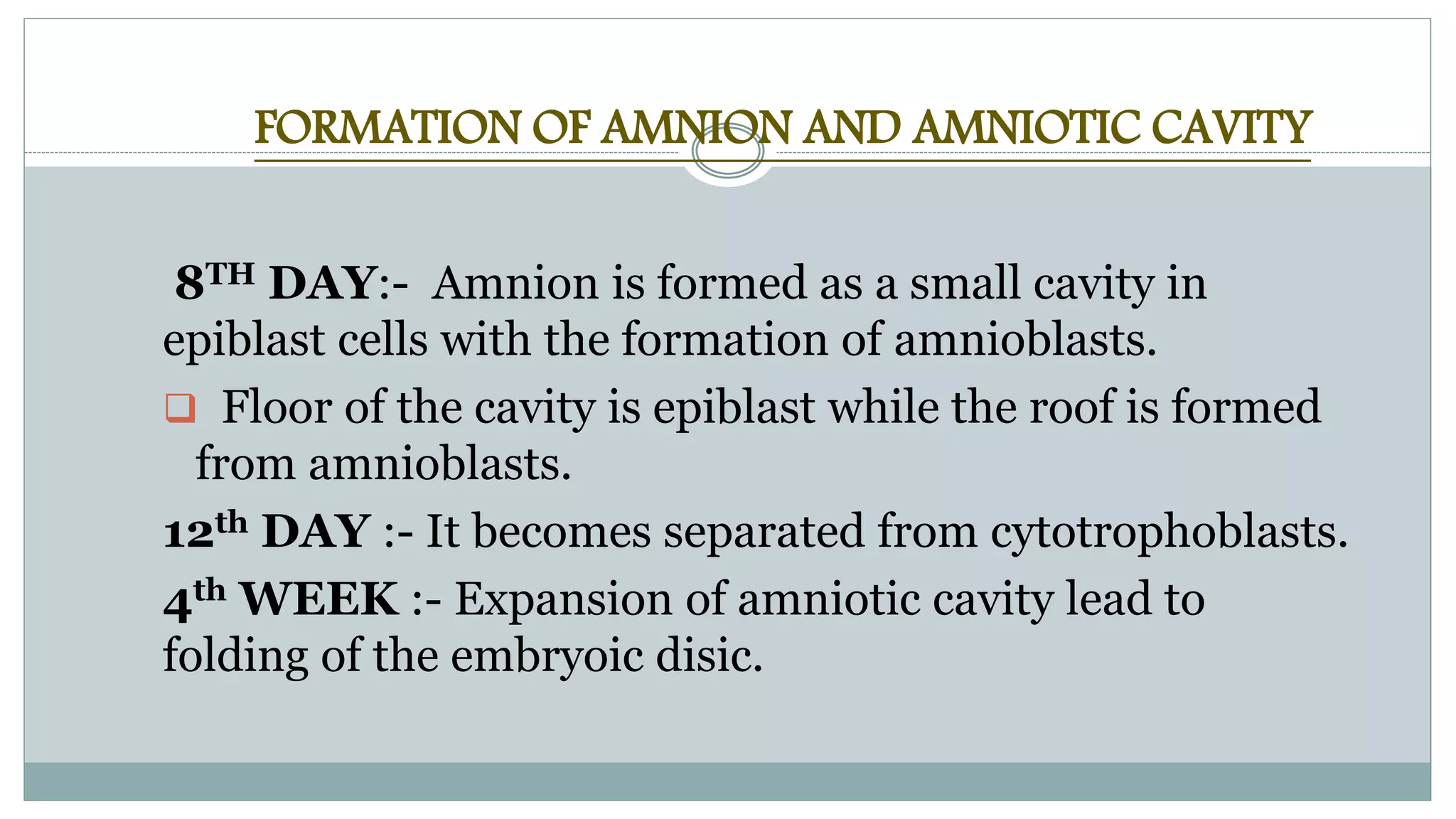 FORMATION OF AMNION AND AMNIOTIC CAVITY
8TH DAY:- Amnion is formed as a small cavity in
epiblast cells with the formation of amnioblasts.
 Floor of the cavity is epiblast while the roof is formed
from amnioblasts.
12th DAY :- It becomes separated from cytotrophoblasts.
4th WEEK :- Expansion of amniotic cavity lead to
folding of the embryoic disic.
 