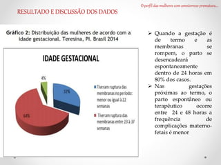O perfil das mulheres com amniorrexe prematura...
RESULTADO E DISCUSSÃO DOS DADOS
 Quando a gestação é
de termo e as
membranas se
rompem, o parto se
desencadeará
espontaneamente
dentro de 24 horas em
80% dos casos.
 Nas gestações
próximas ao termo, o
parto espontâneo ou
terapêutico ocorre
entre 24 e 48 horas a
frequência de
complicações materno-
fetais é menor
 