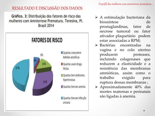 O perfil das mulheres com amniorrexe prematura...
RESULTADO E DISCUSSÃO DOS DADOS
 A estimulação bacteriana da
biossíntese de
prostaglandinas, fator de
necrose tumoral ou fator
ativador plaquetário podem
estar associadas a RPM;
 Bactérias encontradas na
vagina e no colo uterino
produzem proteases,
incluindo colagenases que
reduzem a elasticidade e a
resistência das membranas
amnióticas, assim como o
trabalho exigido para
ruptura dessas membranas ;
 Aproximadamente 40% das
mortes maternas e perinatais
são ligadas à anemia.
 