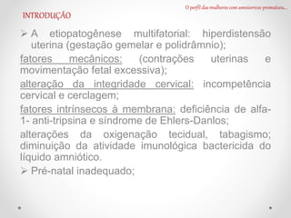  A etiopatogênese multifatorial: hiperdistensão
uterina (gestação gemelar e polidrâmnio);
fatores mecânicos: (contrações uterinas e
movimentação fetal excessiva);
alteração da integridade cervical: incompetência
cervical e cerclagem;
fatores intrínsecos à membrana: deficiência de alfa-
1- anti-tripsina e síndrome de Ehlers-Danlos;
alterações da oxigenação tecidual, tabagismo;
diminuição da atividade imunológica bactericida do
líquido amniótico.
 Pré-natal inadequado;
O perfil das mulheres com amniorrexe prematura...
INTRODUÇÃO
 