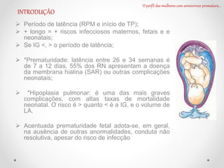 Período de latência (RPM e início de TP);
 + longo = + riscos infecciosos maternos, fetais e e
neonatais;
 Se IG <, > o período de latência;
 *Prematuridade: latência entre 26 e 34 semanas é
de 7 a 12 dias. 55% dos RN apresentam a doença
da membrana hialina (SAR) ou outras complicações
neonatais;
 *Hipoplasia pulmonar: é uma das mais graves
complicações, com altas taxas de mortalidade
neonatal. O risco é > quanto < é a IG, e o volume de
LA.
 Acentuada prematuridade fetal adota-se, em geral,
na ausência de outras anormalidades, conduta não
resolutiva, apesar do risco de infecção
O perfil das mulheres com amniorrexe prematura...
INTRODUÇÃO
 