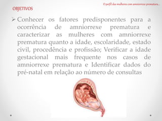 O perfil das mulheres com amniorrexe prematura...
OBJETIVOS
 Conhecer os fatores predisponentes para a
ocorrência de amniorrexe prematura e
caracterizar as mulheres com amniorrexe
prematura quanto a idade, escolaridade, estado
civil, procedência e profissão; Verificar a idade
gestacional mais frequente nos casos de
amniorrexe prematura e Identificar dados do
pré-natal em relação ao número de consultas
 
