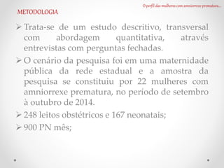 O perfil das mulheres com amniorrexe prematura...
METODOLOGIA
 Trata-se de um estudo descritivo, transversal
com abordagem quantitativa, através
entrevistas com perguntas fechadas.
 O cenário da pesquisa foi em uma maternidade
pública da rede estadual e a amostra da
pesquisa se constituiu por 22 mulheres com
amniorrexe prematura, no período de setembro
à outubro de 2014.
 248 leitos obstétricos e 167 neonatais;
 900 PN mês;
 