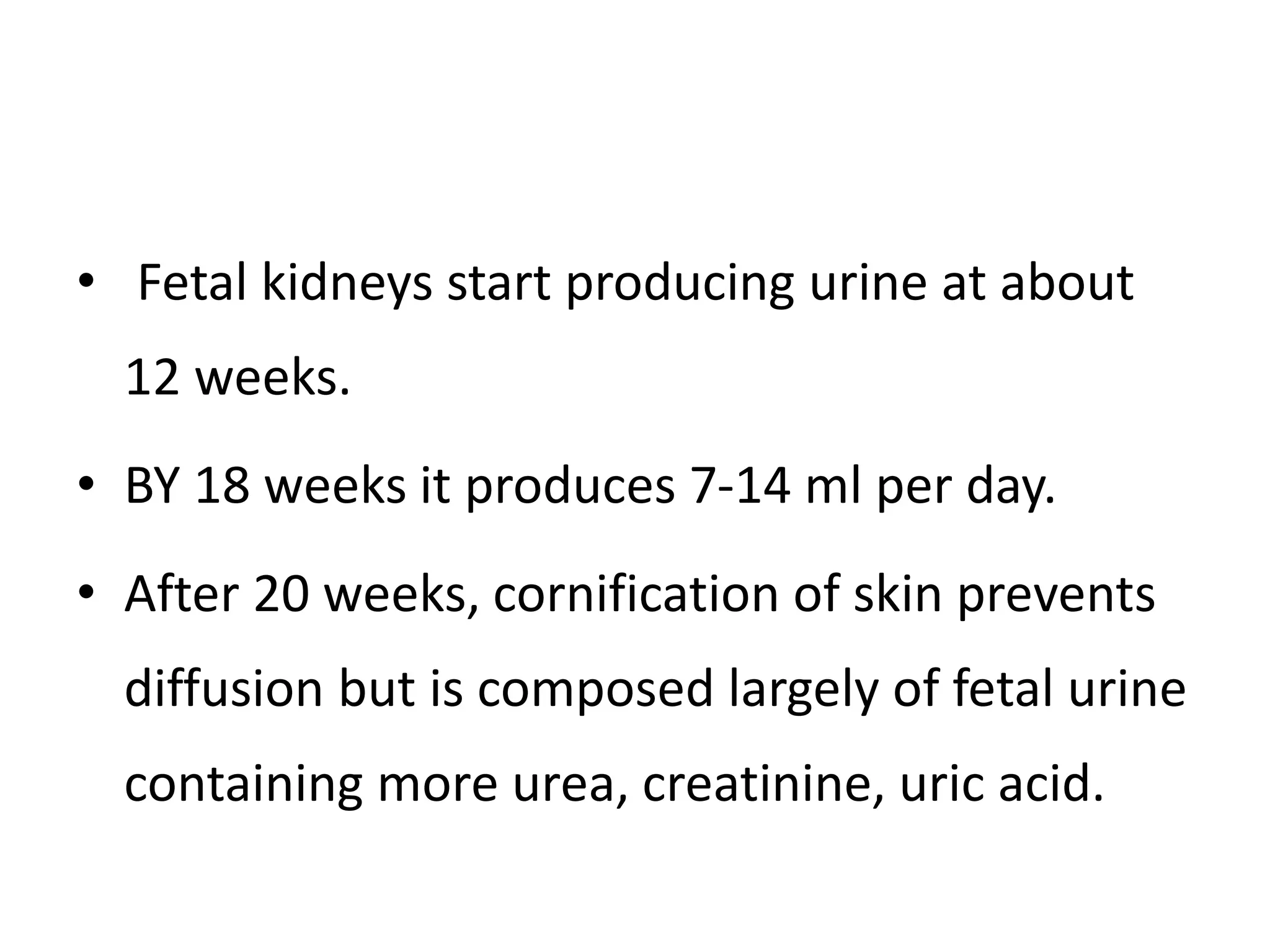 • Fetal kidneys start producing urine at about
12 weeks.
• BY 18 weeks it produces 7-14 ml per day.
• After 20 weeks, cornification of skin prevents
diffusion but is composed largely of fetal urine
containing more urea, creatinine, uric acid.
 