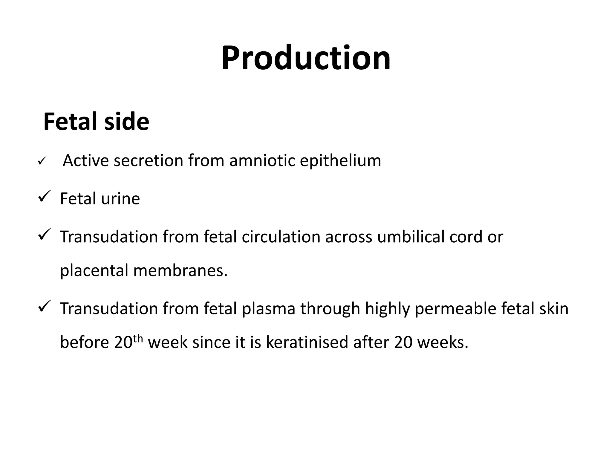 Production
Fetal side
 Active secretion from amniotic epithelium
 Fetal urine
 Transudation from fetal circulation across umbilical cord or
placental membranes.
 Transudation from fetal plasma through highly permeable fetal skin
before 20th week since it is keratinised after 20 weeks.
 