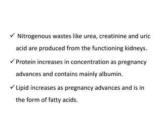  Nitrogenous wastes like urea, creatinine and uric
acid are produced from the functioning kidneys.
Protein increases in concentration as pregnancy
advances and contains mainly albumin.
Lipid increases as pregnancy advances and is in
the form of fatty acids.
 
