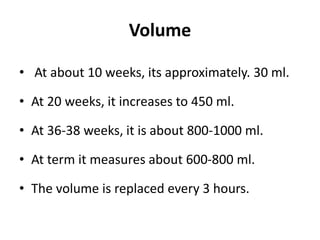 Volume
• At about 10 weeks, its approximately. 30 ml.
• At 20 weeks, it increases to 450 ml.
• At 36-38 weeks, it is about 800-1000 ml.
• At term it measures about 600-800 ml.
• The volume is replaced every 3 hours.
 