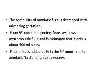 • The osmolality of amniotic fluid is decreased with
advancing gestation.
• From 5th month beginning, fetus swallows its
own amniotic fluid and is estimated that it drinks
about 400 ml a day.
• Fetal urine is added daily in the 5th month to the
amniotic fluid and is mostly watery.
 