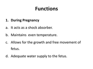 Functions
1. During Pregnancy
a. It acts as a shock absorber.
b. Maintains even temperature.
c. Allows for the growth and free movement of
fetus.
d. Adequate water supply to the fetus.
 