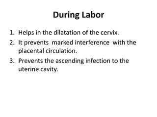 During Labor
1. Helps in the dilatation of the cervix.
2. It prevents marked interference with the
placental circulation.
3. Prevents the ascending infection to the
uterine cavity.
 
