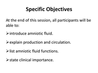 Specific Objectives
At the end of this session, all participants will be
able to:
introduce amniotic fluid.
explain production and circulation.
list amniotic fluid functions.
state clinical importance.
 