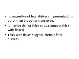 • Is suggestive of fetal distress in presentations
other than breech or transverse.
• It may be thin or thick or pea souped( thick
with flakes)
• Thick with flakes suggest chronic fetal
distress.
 